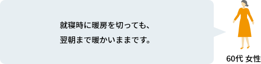 就寝時に暖房を切っても、翌朝まで暖かいままです。